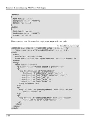 Chapter 4: Constructing ASP.NET Web Pages


      .textbox
      {
        font-family: Arial;
        background-color: #0099FF;
        border: 1px solid
      }
      .button
      {
        font-family: Arial;
        background-color: #0099FF;
        border: 1px solid
      }

      Then, create a new file named UsingStyles.aspx with this code:

                                                        File: UsingStyles.aspx (excerpt)
      <!DOCTYPE html PUBLIC "-//W3C//DTD XHTML 1.0 Strict//EN"
          "http://www.w3.org/TR/xhtml1/DTD/xhtml1-strict.dtd">
      <html>
        <head>
          <title>Testing CSS</title>
          <link href="Styles.css" type="text/css" rel="stylesheet" />
        </head>
        <body>
          <form runat="server">
             <p class="title">Please select a product:</p>
             <p>
               <asp:DropDownList id="productsList"
                    CssClass="dropdownmenu" runat="server">
                  <asp:ListItem Text="Shirt" selected="true" />
                  <asp:ListItem Text="Hat" />
                  <asp:Listitem Text="Pants" />
                  <asp:ListItem Text="Socks" />
               </asp:DropDownList>
             </p>
             <p>
               <asp:TextBox id="quantityTextBox" CssClass="textbox"
                    runat="server" />
             </p>
             <p>
               <asp:Button id="addToCartButton" CssClass="button"
                    Text="Add To Cart" runat="server" />
             </p>
          </form>
        </body>
      </html>



140
 