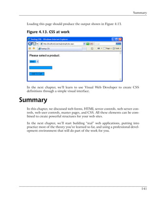 Summary


 Loading this page should produce the output shown in Figure 4.13.

 Figure 4.13. CSS at work




 In the next chapter, we’ll learn to use Visual Web Developer to create CSS
 definitions through a simple visual interface.


Summary
 In this chapter, we discussed web forms, HTML server controls, web server con-
 trols, web user controls, master pages, and CSS. All these elements can be com-
 bined to create powerful structures for your web sites.

 In the next chapter, we’ll start building “real” web applications, putting into
 practice most of the theory you’ve learned so far, and using a professional devel-
 opment environment that will do part of the work for you.




                                                                                      141
 