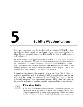 5                           Building Web Applications

In the previous chapters, we discussed the different pieces of ASP.NET in some
detail. In this chapter, you’ll put together everything you’ve learned so far as we
place this new knowledge in context. That’s right: it’s time to build your own
web application!

Microsoft defines a web application as the collection of all files, pages, handlers,
modules, and executable code that can be invoked or run within a given directory
on a web server. The tool we recommend you use as you learn to build ASP.NET
web applications is Visual Web Developer 2005 Express Edition, which is free
but very powerful. You learned how to install this tool in Chapter 1, and in this
chapter, we’ll teach you how to use it to its full potential.

It’s worth keeping in mind that you don’t have to use Visual Web Developer, or
any other specialized tool, to develop ASP.NET web applications: any old text
editor will do. However, we recommend using Visual Web Developer for any
real-world project that’s more complex than a simple, “Hello World”-type example,
because this tool can do a lot of the work for you as you build web applications.

            Using Visual Studio
            If you have access to Microsoft’s commercial Visual Studio program, you
            could make use of that instead of Visual Web Developer. When Visual
            Studio is started in Web Developer mode, its interface will look very similar
            to what you’ll see in this book. Visual Studio has a lot more features than
 