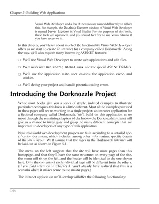 Chapter 5: Building Web Applications


                  Visual Web Developer, and a few of the tools are named differently to reflect
                  this. For example, the Database Explorer window of Visual Web Developer
                  is named Server Explorer in Visual Studio. For the purposes of this book,
                  these tools are equivalent, and you should feel free to use Visual Studio if
                  you have access to it.

      In this chapter, you’ll learn about much of the functionality Visual Web Developer
      offers as we start to create an intranet for a company called Dorknozzle. Along
      the way, we’ll also explore many interesting ASP.NET features:

      ❑ We’ll use Visual Web Developer to create web applications and edit files.

      ❑ We’ll work with Web.config, Global.asax, and the special ASP.NET folders.

      ❑ We’ll use the application state, user sessions, the application cache, and
        cookies.

      ❑ We’ll debug your project and handle potential coding errors.


Introducing the Dorknozzle Project
      While most books give you a series of simple, isolated examples to illustrate
      particular techniques, this book is a little different. Most of the examples provided
      in these pages will see us working on a single project: an intranet application for
      a fictional company called Dorknozzle. We’ll build on this application as we
      move through the remaining chapters of this book—the Dorknozzle intranet will
      give us a chance to investigate and grasp the many different concepts that are
      important to developers of any type of web application.

      Now, real-world web development projects are built according to a detailed spe-
      cification document, which includes, among other information, specific details
      of the site’s layout. We’ll assume that the pages in the Dorknozzle intranet will
      be laid out as shown in Figure 5.1.

      The menu on the left suggests that the site will have more pages than this
      homepage, and that they’ll have the same structure: on every page of the site,
      the menu will sit on the left, and the header will be identical to the one shown
      here. Only the contents of each individual page will be different from the others.
      (If you paid attention in Chapter 4, you’ll already have realized that this is a
      scenario where it makes sense to use master pages.)

      The intranet application we’ll develop will offer the following functionality:



144
 