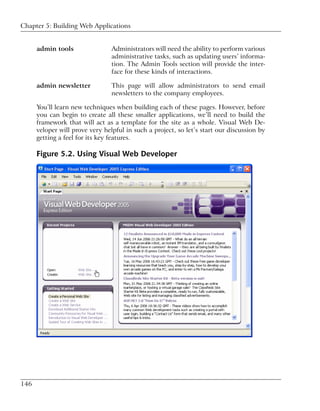 Chapter 5: Building Web Applications


      admin tools                Administrators will need the ability to perform various
                                 administrative tasks, such as updating users’ informa-
                                 tion. The Admin Tools section will provide the inter-
                                 face for these kinds of interactions.

      admin newsletter           This page will allow administrators to send email
                                 newsletters to the company employees.

      You’ll learn new techniques when building each of these pages. However, before
      you can begin to create all these smaller applications, we’ll need to build the
      framework that will act as a template for the site as a whole. Visual Web De-
      veloper will prove very helpful in such a project, so let’s start our discussion by
      getting a feel for its key features.

      Figure 5.2. Using Visual Web Developer




146
 