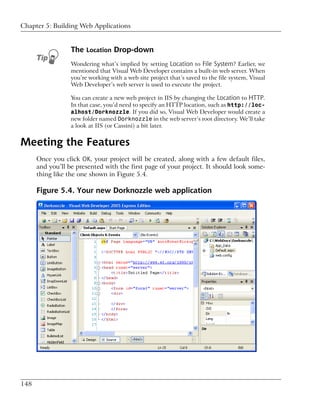Chapter 5: Building Web Applications


                  The Location Drop-down
                  Wondering what’s implied by setting Location to File System? Earlier, we
                  mentioned that Visual Web Developer contains a built-in web server. When
                  you’re working with a web site project that’s saved to the file system, Visual
                  Web Developer’s web server is used to execute the project.

                  You can create a new web project in IIS by changing the Location to HTTP.
                  In that case, you’d need to specify an HTTP location, such as http://loc-
                  alhost/Dorknozzle. If you did so, Visual Web Developer would create a
                  new folder named Dorknozzle in the web server’s root directory. We’ll take
                  a look at IIS (or Cassini) a bit later.


Meeting the Features
      Once you click OK, your project will be created, along with a few default files,
      and you’ll be presented with the first page of your project. It should look some-
      thing like the one shown in Figure 5.4.

      Figure 5.4. Your new Dorknozzle web application




148
 