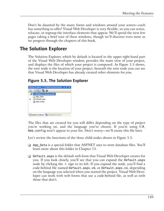 Meeting the Features


   Don’t be daunted by the many forms and windows around your screen—each
   has something to offer! Visual Web Developer is very flexible, so you can resize,
   relocate, or regroup the interface elements that appear. We’ll spend the next few
   pages taking a brief tour of these windows, though we’ll discover even more as
   we progress through the chapters of this book.

The Solution Explorer
   The Solution Explorer, which by default is located in the upper right-hand part
   of the Visual Web Developer window, provides the main view of your project,
   and displays the files of which your project is composed. As Figure 5.5 shows,
   the root node is the location of your project; beneath the root node you can see
   that Visual Web Developer has already created other elements for you.

   Figure 5.5. The Solution Explorer




   The files that are created for you will differ depending on the type of project
   you’re working on, and the language you’ve chosen. If you’re using C#,
   Web.config won’t appear in your list. Don’t worry—we’ll create this file later.

   Let’s review the functions of the three child nodes shown in Figure 5.5:

   ❑ App_Data is a special folder that ASP.NET uses to store database files. You’ll
     learn more about this folder in Chapter 13.

   ❑ Default.aspx is the default web form that Visual Web Developer creates for
     you. If you look closely, you’ll see that you can expand the Default.aspx
     node by clicking the + sign to its left. If you expand the node, you’ll find a
     code-behind file named Default.aspx.vb, or Default.aspx.cs, depending
     on the language you selected when you started the project. Visual Web Deve-
     loper can work with web forms that use a code-behind file, as well as with
     those that don’t.




                                                                                       149
 