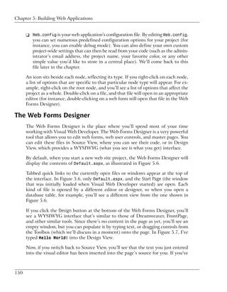 Chapter 5: Building Web Applications


      ❑ Web.config is your web application’s configuration file. By editing Web.config,
        you can set numerous predefined configuration options for your project (for
        instance, you can enable debug mode). You can also define your own custom
        project-wide settings that can then be read from your code (such as the admin-
        istrator’s email address, the project name, your favorite color, or any other
        simple value you’d like to store in a central place). We’ll come back to this
        file later in the chapter.

      An icon sits beside each node, reflecting its type. If you right-click on each node,
      a list of options that are specific to that particular node type will appear. For ex-
      ample, right-click on the root node, and you’ll see a list of options that affect the
      project as a whole. Double-click on a file, and that file will open in an appropriate
      editor (for instance, double-clicking on a web form will open that file in the Web
      Forms Designer).

The Web Forms Designer
      The Web Forms Designer is the place where you’ll spend most of your time
      working with Visual Web Developer. The Web Forms Designer is a very powerful
      tool that allows you to edit web forms, web user controls, and master pages. You
      can edit these files in Source View, where you can see their code, or in Design
      View, which provides a WYSIWYG (what you see is what you get) interface.

      By default, when you start a new web site project, the Web Forms Designer will
      display the contents of Default.aspx, as illustrated in Figure 5.6.

      Tabbed quick links to the currently open files or windows appear at the top of
      the interface. In Figure 5.6, only Default.aspx, and the Start Page (the window
      that was initially loaded when Visual Web Developer started) are open. Each
      kind of file is opened by a different editor or designer, so when you open a
      database table, for example, you’ll see a different view from the one shown in
      Figure 5.6.

      If you click the Design button at the bottom of the Web Forms Designer, you’ll
      see a WYSIWYG interface that’s similar to those of Dreamweaver, FrontPage,
      and other similar tools. Since there’s no content in the page as yet, you’ll see an
      empty window, but you can populate it by typing text, or dragging controls from
      the Toolbox (which we’ll discuss in a moment) onto the page. In Figure 5.7, I’ve
      typed Hello World! into the Design View.

      Now, if you switch back to Source View, you’ll see that the text you just entered
      into the visual editor has been inserted into the page’s source for you. If you’ve



150
 