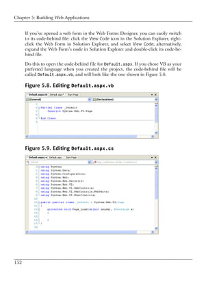 Chapter 5: Building Web Applications


      If you’ve opened a web form in the Web Forms Designer, you can easily switch
      to its code-behind file: click the View Code icon in the Solution Explorer, right-
      click the Web Form in Solution Explorer, and select View Code; alternatively,
      expand the Web Form’s node in Solution Explorer and double-click its code-be-
      hind file.

      Do this to open the code-behind file for Default.aspx. If you chose VB as your
      preferred language when you created the project, the code-behind file will be
      called Default.aspx.vb, and will look like the one shown in Figure 5.8.

      Figure 5.8. Editing Default.aspx.vb




      Figure 5.9. Editing Default.aspx.cs




152
 