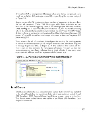 Meeting the Features


   If you chose C# as your preferred language when you started the project, then
   you’ll see a slightly different code-behind file—something like the one pictured
   in Figure 5.9.

   As you can see, the C# version contains a number of namespace references. But,
   for the VB template, Visual Web Developer adds these references to the
   Web.config file, thereby applying them to the whole project. This explains why
   a Web.config file is created for those who choose VB, but not for those using
   C#. In the end, the functionality is very similar, but the Visual Web Developer
   designers chose to implement this functionality differently for each language. Of
   course, it’s possible to add the namespace references to Web.config yourself if
   you’re using C#.

   The – icons to the left of certain sections of your file (such as the starting points
   of classes and methods) allow you to collapse those sections, which can help you
   to manage larger code files. In Figure 5.10, I’ve collapsed the section of De-
   fault.aspx.cs that contains the namespace references—you can see that the
   using statements have been collapsed into a single ellipsis. If you hover your
   cursor over the ellipsis, you’ll see a preview of the hidden text.

   Figure 5.10. Playing around with Visual Web Developer




IntelliSense
   IntelliSense is a fantastic code autocompletion feature that Microsoft has included
   in the Visual Studio line for some time. In its latest incarnation as part of Visual
   Web Developer 2005 Express Edition, IntelliSense is pretty close to perfection.
   This feature alone makes it more worthwhile to use Visual Web Developer than
   simpler code editors.



                                                                                           153
 