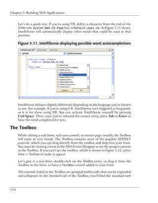 Chapter 5: Building Web Applications


      Let’s do a quick test. If you’re using VB, delete a character from the end of the
      Inherits System.Web.UI.Page line in Default.aspx.vb. As Figure 5.11 shows,
      IntelliSense will automatically display other words that could be used in that
      position.

      Figure 5.11. IntelliSense displaying possible word autocompletions




      IntelliSense behaves slightly differently depending on the language you’ve chosen
      to use. For example, if you’re using C#, IntelliSense isn’t triggered as frequently
      as it is for those using VB. You can activate IntelliSense yourself by pressing
      Ctrl-Space. Then, once you’ve selected the correct entry, press Tab or Enter to
      have the word completed for you.

The Toolbox
      While editing a web form, web user control, or master page visually, the Toolbox
      will come in very handy. The Toolbox contains most of the popular ASP.NET
      controls, which you can drag directly from the toolbox and drop into your form.
      You must be viewing a form in the Web Forms Designer to see the proper controls
      in the Toolbox. If you can’t see the toolbox, which is shown in Figure 5.12, select
      View > Toolbox to make it appear.

      Let’s give it a test-drive: double-click on the TextBox entry, or drag it from the
      Toolbox to the form, to have a TextBox control added to your form.

      The controls listed in the Toolbox are grouped within tabs that can be expanded
      and collapsed. In the Standard tab of the Toolbox, you’ll find the standard web



154
 