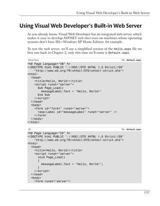 Using Visual Web Developer’s Built-in Web Server



Using Visual Web Developer’s Built-in Web Server
   As you already know, Visual Web Developer has an integrated web server, which
   makes it easy to develop ASP.NET web sites even on machines whose operating
   systems don’t have IIS—Windows XP Home Edition, for example.

   To test the web server, we’ll use a simplified version of the Hello.aspx file we
   first saw back in Chapter 2, only this time we’ll name it Default.aspx.

   Visual Basic                                                     File: Default.aspx
   <%@ Page Language="VB" %>
   <!DOCTYPE html PUBLIC "-//W3C//DTD XHTML 1.0 Strict//EN"
       "http://www.w3.org/TR/xhtml1/DTD/xhtml1-strict.dtd">
   <html>
     <head>
       <title>Hello, World!</title>
       <script runat="server">
          Sub Page_Load()
            messageLabel.Text = "Hello, World!"
          End Sub
       </script>
     </head>
     <body>
       <form id="form1" runat="server">
          <asp:Label id="messageLabel" runat="server" />
       </form>
     </body>
   </html>

   C#                                                               File: Default.aspx
   <%@ Page Language="C#" %>
   <!DOCTYPE html PUBLIC "-//W3C//DTD XHTML 1.0 Strict//EN"
       "http://www.w3.org/TR/xhtml1/DTD/xhtml1-strict.dtd">
   <html>
     <head>
       <title>Hello, World!</title>
       <script runat="server">
          void Page_Load()
          {
            messageLabel.Text = "Hello, World!";
          }
       </script>
     </head>
     <body>
       <form runat="server">


                                                                                         157
 