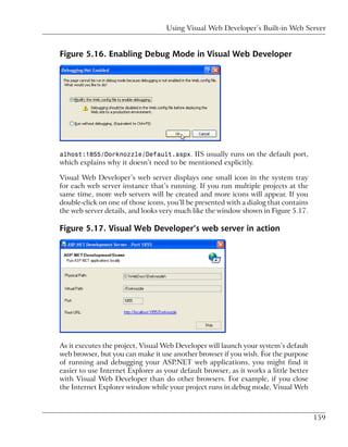 Using Visual Web Developer’s Built-in Web Server


Figure 5.16. Enabling Debug Mode in Visual Web Developer




alhost:1855/Dorknozzle/Default.aspx. IIS usually runs on the default port,
which explains why it doesn’t need to be mentioned explicitly.

Visual Web Developer’s web server displays one small icon in the system tray
for each web server instance that’s running. If you run multiple projects at the
same time, more web servers will be created and more icons will appear. If you
double-click on one of those icons, you’ll be presented with a dialog that contains
the web server details, and looks very much like the window shown in Figure 5.17.

Figure 5.17. Visual Web Developer’s web server in action




As it executes the project, Visual Web Developer will launch your system’s default
web browser, but you can make it use another browser if you wish. For the purpose
of running and debugging your ASP.NET web applications, you might find it
easier to use Internet Explorer as your default browser, as it works a little better
with Visual Web Developer than do other browsers. For example, if you close
the Internet Explorer window while your project runs in debug mode, Visual Web



                                                                                       159
 
