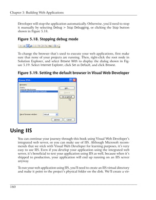 Chapter 5: Building Web Applications


      Developer will stop the application automatically. Otherwise, you’d need to stop
      it manually by selecting Debug > Stop Debugging, or clicking the Stop button
      shown in Figure 5.18.

      Figure 5.18. Stopping debug mode


      To change the browser that’s used to execute your web applications, first make
      sure that none of your projects are running. Then, right-click the root node in
      Solution Explorer, and select Browse With to display the dialog shown in Fig-
      ure 5.19. Select Internet Explorer, click Set as Default, and click Browse.

      Figure 5.19. Setting the default browser in Visual Web Developer




Using IIS
      You can continue your journey through this book using Visual Web Developer’s
      integrated web server, or you can make use of IIS. Although Microsoft recom-
      mends that we stick with Visual Web Developer for learning purposes, it’s very
      easy to use IIS. Even if you develop your application using the integrated web
      server, it’s beneficial to test your application using IIS as well, because when it’s
      shipped to production, your application will end up running on an IIS server
      anyway.

      To run your web application using IIS, you’ll need to create an IIS virtual directory
      and make it point to the project’s physical folder on the disk. We’ll create a vir-



160
 