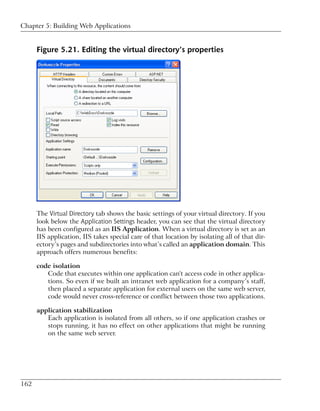 Chapter 5: Building Web Applications


      Figure 5.21. Editing the virtual directory’s properties




      The Virtual Directory tab shows the basic settings of your virtual directory. If you
      look below the Application Settings header, you can see that the virtual directory
      has been configured as an IIS Application. When a virtual directory is set as an
      IIS application, IIS takes special care of that location by isolating all of that dir-
      ectory’s pages and subdirectories into what’s called an application domain. This
      approach offers numerous benefits:

      code isolation
         Code that executes within one application can't access code in other applica-
         tions. So even if we built an intranet web application for a company’s staff,
         then placed a separate application for external users on the same web server,
         code would never cross-reference or conflict between those two applications.

      application stabilization
         Each application is isolated from all others, so if one application crashes or
         stops running, it has no effect on other applications that might be running
         on the same web server.




162
 