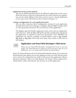 Using IIS


application level security policies
   You can set different permissions for the different applications on the server.
   What this means is that the credentials that are used to log into one applica-
   tion can be totally different from those used to access a second application
   on the same server. We’ll discuss this in detail in Chapter 13.

settings configuration on a per-application basis
    You can affect numerous other configuration settings for each application
    through Internet Services Manager, or Global.asax and Web.config, which
    are two special files located in the root directory of the application.

    The Global.asax file handles application-wide events and sets application-
    wide directives, while the Web.config file specifies configuration settings for
    the application. In addition to these two special files, every ASP.NET web
    application can contain a number of special folders, such as App_Themes,
    App_Code or App_Data. We’ll talk more about these details a little later in
    this chapter.

            Applications and Visual Web Developer’s Web Server
            When you use Visual Web Developer’s integrated web server to run your
            project, the virtual directory it creates for you on the spot is also set as an
            application, so it, too, enjoys all the benefits mentioned above.

Select the Virtual Directory tab in the Dorknozzle Properties dialog. If you click the
Remove button that appears next to the application name, be aware that the action
won’t remove the virtual directory itself: it will remove that application’s IIS ap-
plication properties. When you click Remove, the button will be replaced by a
Create button, which will reinstate the directory as an IIS application.




                                                                                              163
 