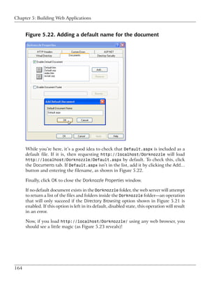 Chapter 5: Building Web Applications


      Figure 5.22. Adding a default name for the document




      While you’re here, it’s a good idea to check that Default.aspx is included as a
      default file. If it is, then requesting http://localhost/Dorknozzle will load
      http://localhost/Dorknozzle/Default.aspx by default. To check this, click
      the Documents tab. If Default.aspx isn’t in the list, add it by clicking the Add…
      button and entering the filename, as shown in Figure 5.22.

      Finally, click OK to close the Dorknozzle Properties window.

      If no default document exists in the Dorknozzle folder, the web server will attempt
      to return a list of the files and folders inside the Dorknozzle folder—an operation
      that will only succeed if the Directory Browsing option shown in Figure 5.21 is
      enabled. If this option is left in its default, disabled state, this operation will result
      in an error.

      Now, if you load http://localhost/Dorknozzle/ using any web browser, you
      should see a little magic (as Figure 5.23 reveals)!




164
 