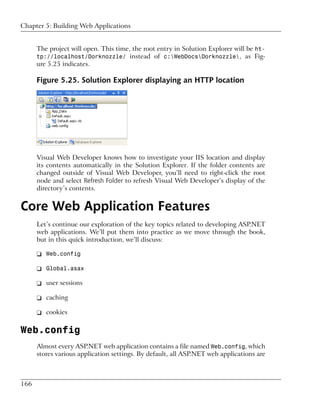 Chapter 5: Building Web Applications


      The project will open. This time, the root entry in Solution Explorer will be ht-
      tp://localhost/Dorknozzle/ instead of c:WebDocsDorknozzle, as Fig-
      ure 5.25 indicates.

      Figure 5.25. Solution Explorer displaying an HTTP location




      Visual Web Developer knows how to investigate your IIS location and display
      its contents automatically in the Solution Explorer. If the folder contents are
      changed outside of Visual Web Developer, you’ll need to right-click the root
      node and select Refresh Folder to refresh Visual Web Developer’s display of the
      directory’s contents.


Core Web Application Features
      Let’s continue our exploration of the key topics related to developing ASP.NET
      web applications. We’ll put them into practice as we move through the book,
      but in this quick introduction, we’ll discuss:

      ❑ Web.config

      ❑ Global.asax

      ❑ user sessions

      ❑ caching

      ❑ cookies

Web.config
      Almost every ASP.NET web application contains a file named Web.config, which
      stores various application settings. By default, all ASP.NET web applications are



166
 