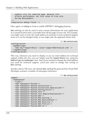Chapter 5: Building Web Applications


           symbols into the compiled page. Because this
           affects performance, set this value to true only
           during development.
      -->
      <compilation debug="false" />

      Once again, set debug to true to enable ASP.NET’s debugging features.

      Web.config can also be used to store custom information for your application
      in a central location that’s accessible from all the pages of your site. For example,
      you might want to store the email address of someone in your technical support
      team so it can be changed easily, so you might take the approach shown here:

                                                                     File: Web.config (excerpt)
      <configuration>
        <appSettings>
          <add key="SupportEmail" value="support@dorknozzle.com" />
        </appSettings>
      </configuration>

      This way, whenever you need to display or use an email address for technical
      support within the site, you can simply read the SupportEmail key using the
      WebConfigurationManager class. And, if you wanted to change the email address
      you used for technical support, you’d just need to change this setting in
      Web.config.

      Another aid for VB users, the default Web.config file generated by Visual Web
      Developer contains a number of namespace references:

                                                                     File: Web.config (excerpt)
      <pages>
        <namespaces>
          <clear/>
          <add namespace="System"/>
          <add namespace="System.Collections"/>
          <add namespace="System.Collections.Specialized"/>
          <add namespace="System.Configuration"/>
          <add namespace="System.Text"/>
          <add namespace="System.Text.RegularExpressions"/>
          <add namespace="System.Web"/>
          <add namespace="System.Web.Caching"/>
          <add namespace="System.Web.SessionState"/>
          <add namespace="System.Web.Security"/>
          <add namespace="System.Web.Profile"/>
          <add namespace="System.Web.UI"/>



168
 