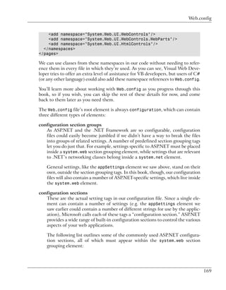 Web.config


    <add namespace="System.Web.UI.WebControls"/>
    <add namespace="System.Web.UI.WebControls.WebParts"/>
    <add namespace="System.Web.UI.HtmlControls"/>
  </namespaces>
</pages>

We can use classes from these namespaces in our code without needing to refer-
ence them in every file in which they’re used. As you can see, Visual Web Deve-
loper tries to offer an extra level of assistance for VB developers, but users of C#
(or any other language) could also add these namespace references to Web.config.

You’ll learn more about working with Web.config as you progress through this
book, so if you wish, you can skip the rest of these details for now, and come
back to them later as you need them.

The Web.config file’s root element is always configuration, which can contain
three different types of elements:

configuration section groups
   As ASP.NET and the .NET Framework are so configurable, configuration
   files could easily become jumbled if we didn’t have a way to break the files
   into groups of related settings. A number of predefined section grouping tags
   let you do just that. For example, settings specific to ASP.NET must be placed
   inside a system.web section grouping element, while settings that are relevant
   to .NET’s networking classes belong inside a system.net element.

    General settings, like the appSettings element we saw above, stand on their
    own, outside the section grouping tags. In this book, though, our configuration
    files will also contain a number of ASP.NET-specific settings, which live inside
    the system.web element.

configuration sections
   These are the actual setting tags in our configuration file. Since a single ele-
   ment can contain a number of settings (e.g. the appSettings element we
   saw earlier could contain a number of different strings for use by the applic-
   ation), Microsoft calls each of these tags a “configuration section.” ASP.NET
   provides a wide range of built-in configuration sections to control the various
   aspects of your web applications.

    The following list outlines some of the commonly used ASP.NET configura-
    tion sections, all of which must appear within the system.web section
    grouping element:




                                                                                       169
 