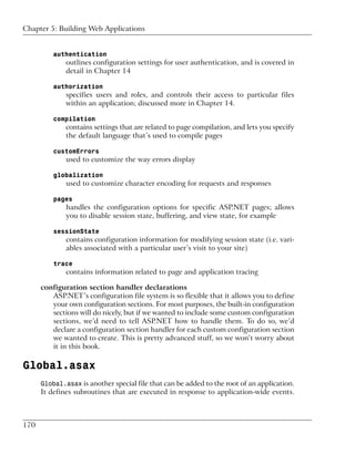 Chapter 5: Building Web Applications


          authentication
              outlines configuration settings for user authentication, and is covered in
              detail in Chapter 14

          authorization
              specifies users and roles, and controls their access to particular files
              within an application; discussed more in Chapter 14.

          compilation
              contains settings that are related to page compilation, and lets you specify
              the default language that’s used to compile pages

          customErrors
              used to customize the way errors display

          globalization
              used to customize character encoding for requests and responses

          pages
              handles the configuration options for specific ASP.NET pages; allows
              you to disable session state, buffering, and view state, for example

          sessionState
              contains configuration information for modifying session state (i.e. vari-
              ables associated with a particular user’s visit to your site)

          trace
              contains information related to page and application tracing

      configuration section handler declarations
         ASP.NET’s configuration file system is so flexible that it allows you to define
         your own configuration sections. For most purposes, the built-in configuration
         sections will do nicely, but if we wanted to include some custom configuration
         sections, we’d need to tell ASP.NET how to handle them. To do so, we’d
         declare a configuration section handler for each custom configuration section
         we wanted to create. This is pretty advanced stuff, so we won’t worry about
         it in this book.

Global.asax
      Global.asax is another special file that can be added to the root of an application.
      It defines subroutines that are executed in response to application-wide events.



170
 