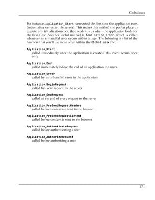 Global.asax


For instance, Application_Start is executed the first time the application runs
(or just after we restart the server). This makes this method the perfect place to
execute any initialization code that needs to run when the application loads for
the first time. Another useful method is Application_Error, which is called
whenever an unhandled error occurs within a page. The following is a list of the
handlers that you’ll use most often within the Global.asax file:

Application_Start
    called immediately after the application is created; this event occurs once
    only

Application_End
    called immediately before the end of all application instances

Application_Error
    called by an unhandled error in the application

Application_BeginRequest
    called by every request to the server

Application_EndRequest
    called at the end of every request to the server

Application_PreSendRequestHeaders
    called before headers are sent to the browser

Application_PreSendRequestContent
    called before content is sent to the browser

Application_AuthenticateRequest
    called before authenticating a user

Application_AuthorizeRequest
    called before authorizing a user




                                                                                     171
 