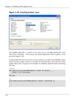 Chapter 5: Building Web Applications


      Figure 5.26. Creating Global.asax




      The Global.asax file is created in the same way as the Web.config file—just
      select File > New File…, then choose the Global Application Class template, as de-
      picted in Figure 5.26.

      Clicking Add will create in the root of your project a new file named Global.asax,
      which contains empty stubs for a number of event handlers, and comments that
      explain their roles. A typical event handler in a Global.asax file looks something
      like this:
      Visual Basic
      Sub Application_EventName(ByVal sender As Object, _
          ByVal e As EventArgs)
        …
      End Sub

      C#
      void Application_EventName(Object sender, EventArgs e)
      {
        …
      }




172
 