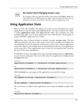 Using Application State


                  Be Careful when Changing Global.asax
                  Be cautious when you add and modify code within the Global.asax file.
                  Any additions or modifications you make within this file will cause the ap-
                  plication to restart, so you’ll lose any data stored in application state.


Using Application State
   You can store the variables and objects you want to use throughout an entire
   application in a special object called Application. The data stored in this object
   is called application state. The Application object also provides you with
   methods that allow you to share application state data between all the pages in
   a given ASP.NET application very easily.

   Application state is closely related to another concept: session state. The key
   difference between the two is that session state stores variables and objects for
   one particular user for the duration of that user’s current visit, whereas application
   state stores objects and variables that are shared between all users of an application
   at the same time. Thus, application state is ideal for storing data that’s used by
   all users of the same application.

   In ASP.NET, session and application state are both implemented as collections,
   or sets of name-value pairs. You can set the value of an application variable named
   SiteName like this:

   Visual Basic
   Application("SiteName") = "Dorknozzle Intranet Application"

   C#
   Application["SiteName"] = "Dorknozzle Intranet Application";

   With SiteName set, any pages in the application can read this string:
   Visual Basic
   Dim appName As String = Application("SiteName")

   C#
   String appName         = Application["SiteName"];

   We can remove an object from application state using the Remove method, like
   so:
   Visual Basic
   Application.Remove("SiteName")



                                                                                                173
 