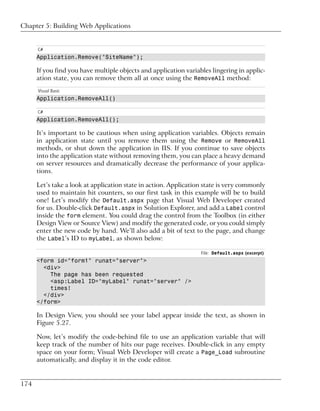 Chapter 5: Building Web Applications


      C#
      Application.Remove("SiteName");

      If you find you have multiple objects and application variables lingering in applic-
      ation state, you can remove them all at once using the RemoveAll method:
      Visual Basic
      Application.RemoveAll()

      C#
      Application.RemoveAll();

      It’s important to be cautious when using application variables. Objects remain
      in application state until you remove them using the Remove or RemoveAll
      methods, or shut down the application in IIS. If you continue to save objects
      into the application state without removing them, you can place a heavy demand
      on server resources and dramatically decrease the performance of your applica-
      tions.

      Let’s take a look at application state in action. Application state is very commonly
      used to maintain hit counters, so our first task in this example will be to build
      one! Let’s modify the Default.aspx page that Visual Web Developer created
      for us. Double-click Default.aspx in Solution Explorer, and add a Label control
      inside the form element. You could drag the control from the Toolbox (in either
      Design View or Source View) and modify the generated code, or you could simply
      enter the new code by hand. We’ll also add a bit of text to the page, and change
      the Label’s ID to myLabel, as shown below:

                                                                  File: Default.aspx (excerpt)
      <form id="form1" runat="server">
        <div>
          The page has been requested
          <asp:Label ID="myLabel" runat="server" />
          times!
        </div>
      </form>

      In Design View, you should see your label appear inside the text, as shown in
      Figure 5.27.

      Now, let’s modify the code-behind file to use an application variable that will
      keep track of the number of hits our page receives. Double-click in any empty
      space on your form; Visual Web Developer will create a Page_Load subroutine
      automatically, and display it in the code editor.


174
 