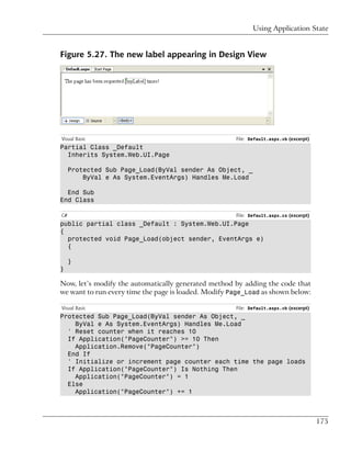 Using Application State


Figure 5.27. The new label appearing in Design View




Visual Basic                                          File: Default.aspx.vb (excerpt)
Partial Class _Default
  Inherits System.Web.UI.Page

     Protected Sub Page_Load(ByVal sender As Object, _
         ByVal e As System.EventArgs) Handles Me.Load

  End Sub
End Class

C#                                                    File: Default.aspx.cs (excerpt)
public partial class _Default : System.Web.UI.Page
{
  protected void Page_Load(object sender, EventArgs e)
  {

     }
}

Now, let’s modify the automatically generated method by adding the code that
we want to run every time the page is loaded. Modify Page_Load as shown below:

Visual Basic                                          File: Default.aspx.vb (excerpt)
Protected Sub Page_Load(ByVal sender As Object, _
    ByVal e As System.EventArgs) Handles Me.Load
  ' Reset counter when it reaches 10
  If Application("PageCounter") >= 10 Then
    Application.Remove("PageCounter")
  End If
  ' Initialize or increment page counter each time the page loads
  If Application("PageCounter") Is Nothing Then
    Application("PageCounter") = 1
  Else
    Application("PageCounter") += 1



                                                                                        175
 