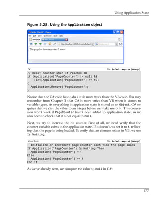 Using Application State


Figure 5.28. Using the Application object




C#                                                            File: Default.aspx.cs (excerpt)
// Reset counter when it reaches 10
if (Application["PageCounter"] != null &&
    (int)Application["PageCounter"] >= 10)
{
  Application.Remove("PageCounter");
}

Notice that the C# code has to do a little more work than the VB code. You may
remember from Chapter 3 that C# is more strict than VB when it comes to
variable types. As everything in application state is stored as an Object, C# re-
quires that we cast the value to an integer before we make use of it. This conver-
sion won’t work if PageCounter hasn’t been added to application state, so we
also need to check that it’s not equal to null.

Next, we try to increase the hit counter. First of all, we need verify that the
counter variable exists in the application state. If it doesn’t, we set it to 1, reflect-
ing that the page is being loaded. To verify that an element exists in VB, we use
Is Nothing:

Visual Basic                                                  File: Default.aspx.vb (excerpt)
' Initialize or increment page counter each time the page loads
If Application("PageCounter") Is Nothing Then
  Application("PageCounter") = 1
Else
  Application("PageCounter") += 1
End If

As we’ve already seen, we compare the value to null in C#:




                                                                                                177
 