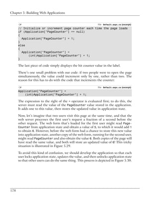 Chapter 5: Building Web Applications


      C#                                                        File: Default.aspx.cs (excerpt)
      // Initialize or increment page counter each time the page loads
      if (Application["PageCounter"] == null)
      {
        Application["PageCounter"] = 1;
      }
      else
      {
        Application["PageCounter"] =
            (int)Application["PageCounter"] + 1;
      }

      The last piece of code simply displays the hit counter value in the label.

      There’s one small problem with our code: if two people were to open the page
      simultaneously, the value could increment only by one, rather than two. The
      reason for this has to do with the code that increments the counter:

      C#                                                        File: Default.aspx.cs (excerpt)
      Application["PageCounter"] =
          (int)Application["PageCounter"] + 1;

      The expression to the right of the = operator is evaluated first; to do this, the
      server must read the value of the PageCounter value stored in the application.
      It adds one to this value, then stores the updated value in application state.

      Now, let’s imagine that two users visit this page at the same time, and that the
      web server processes the first user’s request a fraction of a second before the
      other request. The web form that’s loaded for the first user might read Page-
      Counter from application state and obtain a value of 5, to which it would add 1
      to obtain 6. However, before the web form had a chance to store this new value
      into application state, another copy of the web form, running for the second user,
      might read PageCounter and also obtain the value 6. Both copies of the page will
      have read the same value, and both will store an updated value of 6! This tricky
      situation is illustrated in Figure 5.29.

      To avoid this kind of confusion, we should develop the application so that each
      user locks application state, updates the value, and then unlocks application state
      so that other users can do the same thing. This process is depicted in Figure 5.30.




178
 