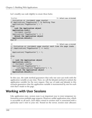 Chapter 5: Building Web Applications


      Let’s modify our code slightly to create these locks:

      Visual Basic                                              File: Default.aspx.vb (excerpt)
      ' Initialize or increment page counter
      If Application("PageCounter") Is Nothing Then
        Application("PageCounter") = 1
      Else
        ' Lock the Application object
        Application.Lock()
        ' Increment counter
        Application("PageCounter") += 1
        ' Unlock the Application object
        Application.UnLock()
      End If

      C#                                                        File: Default.aspx.cs (excerpt)
      // Initialize or increment page counter each time the page loads
      if (Application["PageCounter"] == null)
      {
        Application["PageCounter"] = 1;
      }
      else
      {
        // Lock the Application object
        Application.Lock();
        // Increment counter
        Application["PageCounter"] =
            (int)Application["PageCounter"] + 1;
        // Unlock the Application object
        Application.UnLock();
      }

      In this case, the Lock method guarantees that only one user can work with the
      application variable at any time. Next, we call the UnLock method to unlock the
      application variable for the next request. Our use of Lock and UnLock in this
      scenario guarantees that the application variable is incremented by one for each
      visit that’s made to the page.

Working with User Sessions
      Like application state, session state is an important way to store temporary in-
      formation across multiple page requests. However, unlike application state, which
      is accessible to all users, each object stored in session state is associated with a
      particular user’s visit to your site. Stored on the server, session state allocates



180
 