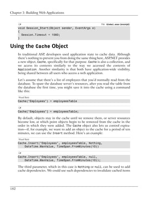Chapter 5: Building Web Applications


      C#                                                           File: Global.asax (excerpt)
      void Session_Start(Object sender, EventArgs e)
      {
        Session.Timeout = 1560;
      }


Using the Cache Object
      In traditional ASP, developers used application state to cache data. Although
      there’s nothing to prevent you from doing the same thing here, ASP.NET provides
      a new object, Cache, specifically for that purpose. Cache is also a collection, and
      we access its contents similarly to the way we accessed the contents of
      Application. Another similarity is that both have application-wide visibility,
      being shared between all users who access a web application.

      Let’s assume that there’s a list of employees that you’d normally read from the
      database. To spare the database server’s resources, after you read the table from
      the database the first time, you might save it into the cache using a command
      like this:
      Visual Basic
      Cache("Employees") = employeesTable

      C#
      Cache["Employees"] = employeesTable;

      By default, objects stay in the cache until we remove them, or server resources
      become low, at which point objects begin to be removed from the cache in the
      order in which they were added. The Cache object also lets us control expira-
      tion—if, for example, we want to add an object to the cache for a period of ten
      minutes, we can use the Insert method. Here’s an example:
      Visual Basic
      Cache.Insert("Employees", employeesTable, Nothing,
          DateTime.MaxValue, TimeSpan.FromMinutes(10))

      C#
      Cache.Insert("Employees", employeesTable, null,
          DateTime.MaxValue, TimeSpan.FromMinutes(10));

      The third parameter, which in this case is Nothing or null, can be used to add
      cache dependencies. We could use such dependencies to invalidate cached items




182
 