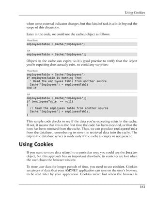 Using Cookies


  when some external indicator changes, but that kind of task is a little beyond the
  scope of this discussion.

  Later in the code, we could use the cached object as follows:
   Visual Basic
  employeesTable = Cache("Employees")

   C#
  employeesTable = Cache["Employees"];

  Objects in the cache can expire, so it’s good practice to verify that the object
  you’re expecting does actually exist, to avoid any surprises:
   Visual Basic
  employeesTable = Cache("Employees")
  If employeesTable Is Nothing Then
    ' Read the employees table from another source
    Cache("Employees") = employeesTable
  End If

   C#
  employeesTable = Cache["Employees"];
  if (employeesTable == null)
  {
    // Read the employees table from another source
    Cache["Employees"] = employeesTable;
  }

  This sample code checks to see if the data you’re expecting exists in the cache.
  If not, it means that this is the first time the code has been executed, or that the
  item has been removed from the cache. Thus, we can populate employeesTable
  from the database, remembering to store the retrieved data into the cache. The
  trip to the database server is made only if the cache is empty or not present.

Using Cookies
  If you want to store data related to a particular user, you could use the Session
  object, but this approach has an important drawback: its contents are lost when
  the user closes the browser window.

  To store user data for longer periods of time, you need to use cookies. Cookies
  are pieces of data that your ASP.NET application can save on the user’s browser,
  to be read later by your application. Cookies aren’t lost when the browser is



                                                                                         183
 