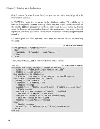 Chapter 5: Building Web Applications


      closed (unless the user deletes them), so you can save data that helps identify
      your user in a cookie.

      In ASP.NET, a cookie is represented by the HttpCookie class. We read the user’s
      cookies through the Cookies property of the Request object, and we set cookies
      though the Cookies property of the Response object. Cookies expire by default
      when the browser window is closed (much like session state), but their points of
      expiration can be set to dates in the future; in such cases, they become persistent
      cookies.

      Let’s do a quick test. First, open Default.aspx and remove the text surrounding
      myLabel:

                                                                 File: Default.aspx (excerpt)
      <form id="form1" runat="server">
        <div>
          <asp:Label ID="myLabel" runat="server" />
        </div>
      </form>

      Then, modify Page_Load in the code-behind file as shown:

      Visual Basic                                              File: Default.aspx.vb (excerpt)
      Protected Sub Page_Load(ByVal sender As Object, _
          ByVal e As System.EventArgs) Handles Me.Load
        ' Declare a cookie variable
        Dim userCookie As HttpCookie
        ' Try to retrieve user's ID by reading the UserID cookie
        userCookie = Request.Cookies("UserID")
        ' Verify if the cookie exists
        If userCookie Is Nothing Then
          ' Display message
          myLabel.Text = "Cookie doesn't exist! Creating a cookie now."
          ' Create cookie
          userCookie = New HttpCookie("UserID", "JoeBlack")
          ' Set cookie to expire in one month
          userCookie.Expires = DateTime.Now.AddMonths(1)
          ' Save the cookie on the client
          Response.Cookies.Add(userCookie)
        Else
          ' Display message
          myLabel.Text = "Welcome back, " & userCookie.Value
        End If
      End Sub




184
 