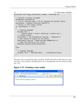 Using Cookies


C#                                                        File: Default.aspx.cs (excerpt)
protected void Page_Load(object sender, EventArgs e)
{
  // Declare a cookie variable
  HttpCookie userCookie;
  // Try to retrieve user's ID by reading the UserID cookie
  userCookie = Request.Cookies["UserID"];
  // Verify if the cookie exists
  if (userCookie == null)
  {
    // Display message
    myLabel.Text =
        "Cookie doesn't exist! Creating a cookie now.";
    // Create cookie
    userCookie = new HttpCookie("UserID", "JoeBlack");
    // Set cookie to expire in one month
    userCookie.Expires = DateTime.Now.AddMonths(1);
    // Save the cookie on the client
    Response.Cookies.Add(userCookie);
  }
  else
  {
    // Display message
    myLabel.Text = "Welcome back, " + userCookie.Value;
  }
}

The first time you load the page, you’ll be notified that the cookie doesn’t exist,
and that a new cookie is being created, via a message like the one shown in Fig-
ure 5.31.

Figure 5.31. Creating a new cookie




                                                                                            185
 