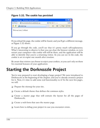 Chapter 5: Building Web Applications


      Figure 5.32. The cookie has persisted




      If you reload the page, the cookie will be found, and you’ll get a different message,
      as Figure 5.32 shows.

      If you go through the code, you’ll see that it’s pretty much self-explanatory.
      What’s interesting to observe is that you can close the browser window, or even
      restart your computer—the cookie will still be there, and the application will be
      able to identify that you’re a returning visitor. As you can see in the code, the
      cookie is set to expire one month after creation.

      Be aware that visitors can choose to reject your cookies, so you can’t rely on them
      for essential features of your application.


Starting the Dorknozzle Project
      You’re now prepared to start developing a larger project! We were introduced to
      Dorknozzle at the beginning of the chapter, and you’ve already created a project
      for it. Now, it’s time to add some real functionality to it! In the next few pages,
      we will:

      ❑ Prepare the sitemap for your site.

      ❑ Create a default theme that defines the common styles.

      ❑ Create a master page that will contain the layout for all the pages of
        Dorknozzle.

      ❑ Create a web form that uses the master page.

      ❑ Learn how to debug your project in case you encounter errors.




186
 
