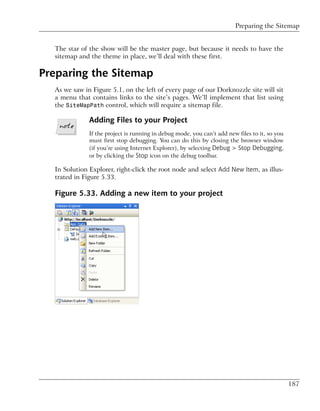 Preparing the Sitemap


  The star of the show will be the master page, but because it needs to have the
  sitemap and the theme in place, we’ll deal with these first.

Preparing the Sitemap
  As we saw in Figure 5.1, on the left of every page of our Dorknozzle site will sit
  a menu that contains links to the site’s pages. We’ll implement that list using
  the SiteMapPath control, which will require a sitemap file.

              Adding Files to your Project
              If the project is running in debug mode, you can’t add new files to it, so you
              must first stop debugging. You can do this by closing the browser window
              (if you’re using Internet Explorer), by selecting Debug > Stop Debugging,
              or by clicking the Stop icon on the debug toolbar.

  In Solution Explorer, right-click the root node and select Add New Item, as illus-
  trated in Figure 5.33.

  Figure 5.33. Adding a new item to your project




                                                                                               187
 
