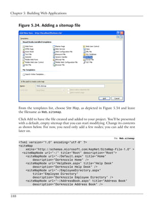 Chapter 5: Building Web Applications


      Figure 5.34. Adding a sitemap file




      From the templates list, choose Site Map, as depicted in Figure 5.34 and leave
      the filename as Web.sitemap.

      Click Add to have the file created and added to your project. You’ll be presented
      with a default, empty sitemap that you can start modifying. Change its contents
      as shown below. For now, you need only add a few nodes; you can add the rest
      later on.

                                                                        File: Web.sitemap
      <?xml version="1.0" encoding="utf-8" ?>
      <siteMap
          xmlns="http://schemas.microsoft.com/AspNet/SiteMap-File-1.0" >
        <siteMapNode url="~/" title="Root" description="Root">
          <siteMapNode url="~/Default.aspx" title="Home"
               description="Dorknozzle Home" />
          <siteMapNode url="HelpDesk.aspx" title="Help Desk"
               description="Dorknozzle Help Desk" />
          <siteMapNode url="~/EmployeeDirectory.aspx"
               title="Employee Directory"
               description="Dorknozzle Employee Directory" />
          <siteMapNode url="~/AddressBook.aspx" title="Address Book"
               description="Dorknozzle Address Book" />



188
 