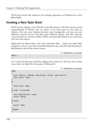 Chapter 5: Building Web Applications


      We’ll keep all the files related to the default appearance of Dorknozzle in this
      Blue folder.

Creating a New Style Sheet
      We’ll start by adding a new CSS file to the Blue theme. CSS files can be created
      independently of themes, but it’s easier in the long term to save them to
      themes—this way, your solution becomes more manageable, and you can save
      different versions of your CSS files under different themes. Any files with the
      .css extension in a theme’s folder will be automatically linked to any web form
      that uses that theme.

      Right-click the Blue folder, and select Add New Item…. Select the Style Sheet
      template to create a new file named Dorknozzle.css, and click Add. By default,
      Dorknozzle.css will be almost empty:

                                                                File: Dorknozzle.css (excerpt)
      body {
      }

      Let’s make this file more useful by adding more styles to it. We’ll use these styles
      soon, when we build the first page of Dorknozzle.

                                                                File: Dorknozzle.css (excerpt)
      body
      {
         font-family: Tahoma, Helvetica, Arial, sans-serif;
         font-size: 12px;
      }
      h1
      {
         font-size: 25px;
      }
      a:link, a:visited
      {
         text-decoration: none;
         color: Blue;
      }
      a:hover
      {
         color: Red;
      }
      .Header
      {



190
 