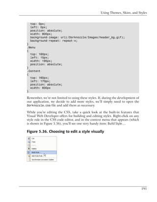 Using Themes, Skins, and Styles


  top: 0px;
  left: 0px;
  position: absolute;
  width: 800px;
  background-image: url(/Dorknozzle/Images/header_bg.gif);
  background-repeat: repeat-x;
}
.Menu
{
  top: 160px;
  left: 15px;
  width: 195px;
  position: absolute;
}
.Content
{
  top: 160px;
  left: 170px;
  position: absolute;
  width: 600px
}

Remember, we’re not limited to using these styles. If, during the development of
our application, we decide to add more styles, we’ll simply need to open the
Dorknozzle.css file and add them as necessary.

While you’re editing the CSS, take a quick look at the built-in features that
Visual Web Developer offers for building and editing styles. Right-click on any
style rule in the CSS code editor, and in the context menu that appears (which
is shown in Figure 5.36), you’ll see one very handy item: Build Style….

Figure 5.36. Choosing to edit a style visually




                                                                                   191
 