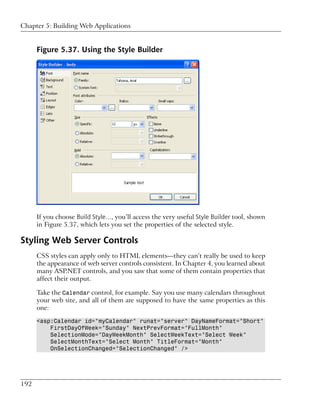 Chapter 5: Building Web Applications


      Figure 5.37. Using the Style Builder




      If you choose Build Style…, you’ll access the very useful Style Builder tool, shown
      in Figure 5.37, which lets you set the properties of the selected style.

Styling Web Server Controls
      CSS styles can apply only to HTML elements—they can’t really be used to keep
      the appearance of web server controls consistent. In Chapter 4, you learned about
      many ASP.NET controls, and you saw that some of them contain properties that
      affect their output.

      Take the Calendar control, for example. Say you use many calendars throughout
      your web site, and all of them are supposed to have the same properties as this
      one:

      <asp:Calendar id="myCalendar" runat="server" DayNameFormat="Short"
          FirstDayOfWeek="Sunday" NextPrevFormat="FullMonth"
          SelectionMode="DayWeekMonth" SelectWeekText="Select Week"
          SelectMonthText="Select Month" TitleFormat="Month"
          OnSelectionChanged="SelectionChanged" />




192
 