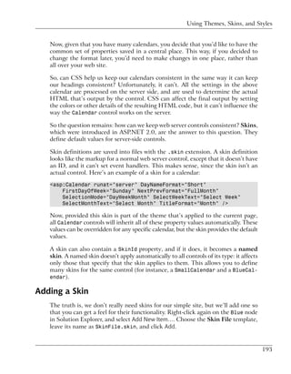 Using Themes, Skins, and Styles


   Now, given that you have many calendars, you decide that you’d like to have the
   common set of properties saved in a central place. This way, if you decided to
   change the format later, you’d need to make changes in one place, rather than
   all over your web site.

   So, can CSS help us keep our calendars consistent in the same way it can keep
   our headings consistent? Unfortunately, it can’t. All the settings in the above
   calendar are processed on the server side, and are used to determine the actual
   HTML that’s output by the control. CSS can affect the final output by setting
   the colors or other details of the resulting HTML code, but it can’t influence the
   way the Calendar control works on the server.

   So the question remains: how can we keep web server controls consistent? Skins,
   which were introduced in ASP.NET 2.0, are the answer to this question. They
   define default values for server-side controls.

   Skin definitions are saved into files with the .skin extension. A skin definition
   looks like the markup for a normal web server control, except that it doesn’t have
   an ID, and it can’t set event handlers. This makes sense, since the skin isn’t an
   actual control. Here’s an example of a skin for a calendar:

   <asp:Calendar runat="server" DayNameFormat="Short"
       FirstDayOfWeek="Sunday" NextPrevFormat="FullMonth"
       SelectionMode="DayWeekMonth" SelectWeekText="Select Week"
       SelectMonthText="Select Month" TitleFormat="Month" />

   Now, provided this skin is part of the theme that’s applied to the current page,
   all Calendar controls will inherit all of these property values automatically. These
   values can be overridden for any specific calendar, but the skin provides the default
   values.

   A skin can also contain a SkinId property, and if it does, it becomes a named
   skin. A named skin doesn’t apply automatically to all controls of its type: it affects
   only those that specify that the skin applies to them. This allows you to define
   many skins for the same control (for instance, a SmallCalendar and a BlueCal-
   endar).

Adding a Skin
   The truth is, we don’t really need skins for our simple site, but we’ll add one so
   that you can get a feel for their functionality. Right-click again on the Blue node
   in Solution Explorer, and select Add New Item…. Choose the Skin File template,
   leave its name as SkinFile.skin, and click Add.


                                                                                            193
 