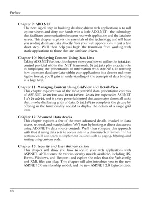 Preface


      Chapter 9: ADO.NET
         The next logical step in building database-driven web applications is to roll
         up our sleeves and dirty our hands with a little ADO.NET—the technology
         that facilitates communication between your web application and the database
         server. This chapter explores the essentials of the technology, and will have
         you reading database data directly from your web applications in just a few
         short steps. We’ll then help you begin the transition from working with
         static applications to those that are database-driven.

      Chapter 10: Displaying Content Using Data Lists
         Taking ADO.NET further, this chapter shows you how to utilize the DataList
         control provided within the .NET Framework. DataLists play a crucial role
         in simplifying the presentation of information with ASP.NET. In learning
         how to present database data within your applications in a cleaner and more
         legible format, you’ll gain an understanding of the concepts of data binding
         at a high level.

      Chapter 11: Managing Content Using GridView and DetailsView
         This chapter explores two of the most powerful data presentation controls
         of ASP.NET: GridView and DetailsView. GridView supersedes ASP.NET
         1.x’s DataGrid, and is a very powerful control that automates almost all tasks
         that involve displaying grids of data. DetailsView completes the picture by
         offering us the functionality needed to display the details of a single grid
         item.

      Chapter 12: Advanced Data Access
         This chapter explores a few of the more advanced details involved in data
         access, retrieval, and manipulation. We’ll start by looking at direct data access
         using ADO.NET’s data source controls. We’ll then compare this approach
         with that of using data sets to access data in a disconnected fashion. In this
         section, you’ll also learn to implement features such as paging, filtering, and
         sorting using custom code.

      Chapter 13: Security and User Authentication
         This chapter will show you how to secure your web applications with
         ASP.NET. We’ll discuss the various security models available, including IIS,
         Forms, Windows, and Passport, and explore the roles that the Web.config
         and XML files can play. This chapter will also introduce you to the new
         ASP.NET 2.0 membership model, and the new ASP.NET 2.0 login controls.




xiv
 