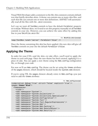 Chapter 5: Building Web Applications


      Visual Web Developer adds a comment to the file; this comment contains default
      text that briefly describes skins. A theme can contain one or many skin files, and
      each skin file can contain one or more skin definitions. ASP.NET will automatic-
      ally read all the files with the .skin extension.

      Let’s say we want all TextBox controls to have the default ForeColor property
      set to blue. Without skins, we’d need to set this property manually on all TextBox
      controls in your site. However, you can achieve the same effect by adding this
      line to your SkinFile.skin file:

                                                                File: SkinFile.skin (excerpt)
      <asp:TextBox runat="server" ForeColor="blue" />

      Once the theme containing this skin has been applied, this new skin will give all
      TextBox controls on your site the default ForeColor of blue.

Applying the Theme
      In order for your CSS—and the skin—to take effect, you’ll need to apply the
      theme to your web page. Once the new theme has been created, applying it is a
      piece of cake. You can apply a new theme using the Web.config configuration
      file, or through your code.

      For now we’ll use Web.config. The theme can be set using the theme attribute
      of the pages element, which should be located inside the system.web element.

      If you’re using VB, the pages element already exists in Web.config—you just
      need to add the theme attribute:

                                                                   File: Web.config (excerpt)
      <compilation debug="true" strict="false" explicit="true"/>
      <pages theme="Blue">
        <namespaces>
          <clear/>
          <add namespace="System"/>
          <add namespace="System.Collections"/>
          <add namespace="System.Collections.Specialized"/>
          <add namespace="System.Configuration"/>
          <add namespace="System.Text"/>
          <add namespace="System.Text.RegularExpressions"/>
          <add namespace="System.Web"/>
          <add namespace="System.Web.Caching"/>
          <add namespace="System.Web.SessionState"/>
          <add namespace="System.Web.Security"/>



194
 
