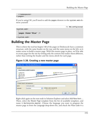 Building the Master Page


    </namespaces>
  </pages>

  If you’re using C#, you’ll need to add the pages element to the system.web ele-
  ment yourself:

                                                               File: Web.config (excerpt)
  <system.web>
    ⋮
    <pages theme="Blue" />
    ⋮
  </system.web>


Building the Master Page
  This is where the real fun begins! All of the pages in Dorknozzle have a common
  structure, with the same header on the top, and the same menu on the left, so it
  makes sense to build a master page. With this master page in place, we’ll be able
  to create pages for the site by writing only the content that makes them different,
  rather than writing the header and the menu afresh for each page.

  Figure 5.38. Creating a new master page




  Right-click again on the root node in Solution Explorer and select Add New Item….
  There, select the Master Page template from the list of available templates, and
  name it Dorknozzle.master. Choose the language you want to program the
  master page in from the Language drop-down list, and check the Place code in a



                                                                                            195
 