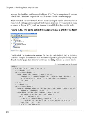 Chapter 5: Building Web Applications


      separate file checkbox, as illustrated in Figure 5.38. This latter option will instruct
      Visual Web Developer to generate a code-behind file for the master page.

      After you click the Add button, Visual Web Developer creates the new master
      page, which will appear immediately in Solution Explorer. If you expand its node
      as shown in Figure 5.39, you’ll see its code-behind file listed as a child node.

      Figure 5.39. The code-behind file appearing as a child of its form




      Double-click the Dorknozzle.master file (not its code-behind file) in Solution
      Explorer, and you’ll find that Visual Web Developer has given you a very simple
      default master page. Edit the markup inside the body element as shown below:

                                                               File: Dorknozzle.master (excerpt)
      <body>
        <form id="form1" runat="server">
          <!-- Header -->
          <div class="Header">
             <asp:Image id="Image1" runat="server"
                 ImageUrl="~/Images/header.gif" Width="450" Height="174"
                 AlternateText="The Official Dorknozzle Company
                 Intranet" />
          </div>
          <!-- Menu -->
          <div class="Menu">
             <asp:SiteMapDataSource id="dorknozzleSiteMap" runat="server"
                 ShowStartingNode="false" />
             <asp:Menu id="dorknozzleMenu" runat="server"
                 DataSourceID="dorknozzleSiteMap">
               <StaticItemTemplate>
                 <img src="Images/book_closed.gif" alt="+"
                     width="16" height="16" style="border-width: 0;" />
                 <%# Eval("Text") %>
               </StaticItemTemplate>



196
 