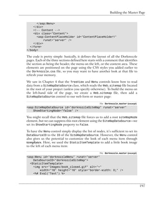 Building the Master Page


      </asp:Menu>
    </div>
    <!-- Content -->
    <div class="Content">
      <asp:ContentPlaceHolder id="ContentPlaceHolder1"
           runat="server" />
    </div>
  </form>
</body>

The code is pretty simple: basically, it defines the layout of all the Dorknozzle
pages. Each of the three sections defined here starts with a comment that identifies
the section as being the header, the menu on the left, or the content area. These
elements are positioned on the page using the CSS styles you added earlier to
the Dorknozzle.css file, so you may want to have another look at that file to
refresh your memory.

We saw in Chapter 4 that the TreeView and Menu controls know how to read
data from a SiteMapDataSource class, which reads the Web.sitemap file located
in the root of your project (unless you specify otherwise). To build the menu on
the left-hand side of the page, we create a Web.sitemap file, then add a
SiteMapDataSource control to our web form or master page:

                                                        File: Dorknozzle.master (excerpt)
<asp:SiteMapDataSource id="dorknozzleSiteMap" runat="server"
    ShowStartingNode="false" />

You might recall that the Web.sitemap file forces us to add a root siteMapNode
element, but we can suppress this root element using the SiteMapDataSource—we
set its ShowStartingNode property to False.

To have the Menu control simply display the list of nodes, it’s sufficient to set its
DataSourceID to the ID of the SiteMapDataSource. However, the Menu control
also gives us the potential to customize the look of each menu item through
templates. Here, we used the StaticItemTemplate to add a little book image
to the left of each menu item:

                                                        File: Dorknozzle.master (excerpt)
<asp:Menu id="dorknozzleMenu" runat="server"
    DataSourceID="dorknozzleSiteMap">
  <StaticItemTemplate>
    <img src="Images/book_closed.gif" alt="+"
        width="16" height="16" style="border-width: 0;" />
    <%# Eval("Text") %>



                                                                                            197
 