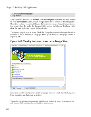 Chapter 5: Building Web Applications


        </StaticItemTemplate>
      </asp:Menu>

      After you write Dorknozzle.master, copy the Images folder from the code archive
      to your Dorknozzle folder, which will probably be C:WebDocsDorknozzle.1
      Once this is done, you should have a DorknozzleImages folder that contains a
      few image files. To make the Images folder appear in Solution Explorer, right-
      click the root node and choose Refresh Folder.

      The master page is now in place. Click the Design button at the base of the editor
      window to see a preview of the page. Does yours look like the page shown in
      Figure 5.40?

      Figure 5.40. Viewing Dorknozzle.master in Design View




      Note that the CSS styles don’t apply at design time, so you’ll have to hang on a
      little longer to see that code in action.


      1
       Remember that all code and images used in building the Dorknozzle project are available in the
      code archive, which is available for download from sitepoint.com.



198
 