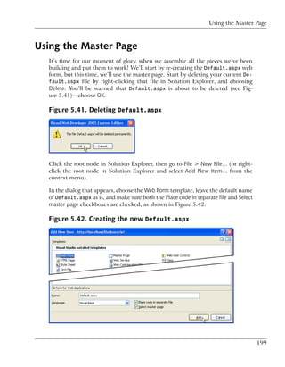 Using the Master Page



Using the Master Page
  It’s time for our moment of glory, when we assemble all the pieces we’ve been
  building and put them to work! We’ll start by re-creating the Default.aspx web
  form, but this time, we’ll use the master page. Start by deleting your current De-
  fault.aspx file by right-clicking that file in Solution Explorer, and choosing
  Delete. You’ll be warned that Default.aspx is about to be deleted (see Fig-
  ure 5.41)—choose OK.

  Figure 5.41. Deleting Default.aspx




  Click the root node in Solution Explorer, then go to File > New File… (or right-
  click the root node in Solution Explorer and select Add New Item… from the
  context menu).

  In the dialog that appears, choose the Web Form template, leave the default name
  of Default.aspx as is, and make sure both the Place code in separate file and Select
  master page checkboxes are checked, as shown in Figure 5.42.

  Figure 5.42. Creating the new Default.aspx




                                                                                         199
 