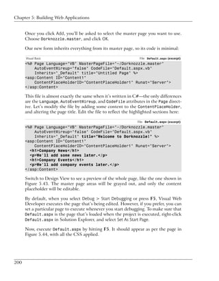 Chapter 5: Building Web Applications


      Once you click Add, you’ll be asked to select the master page you want to use.
      Choose Dorknozzle.master, and click OK.

      Our new form inherits everything from its master page, so its code is minimal:

      Visual Basic                                                 File: Default.aspx (excerpt)
      <%@ Page Language="VB" MasterPageFile="~/Dorknozzle.master"
          AutoEventWireup="false" CodeFile="Default.aspx.vb"
          Inherits="_Default" title="Untitled Page" %>
      <asp:Content ID="Content1"
          ContentPlaceHolderID="ContentPlaceHolder1" Runat="Server">
      </asp:Content>

      This file is almost exactly the same when it’s written in C#—the only differences
      are the Language, AutoEventWireup, and CodeFile attributes in the Page direct-
      ive. Let’s modify the file by adding some content to the ContentPlaceHolder,
      and altering the page title. Edit the file to reflect the highlighted sections here:

                                                                  File: Default.aspx (excerpt)
      <%@ Page Language="VB" MasterPageFile="~/Dorknozzle.master"
          AutoEventWireup="false" CodeFile="Default.aspx.vb"
          Inherits="_Default" title="Welcome to Dorknozzle!" %>
      <asp:Content ID="Content1"
          ContentPlaceHolderID="ContentPlaceHolder1" Runat="Server">
        <h1>Company News</h1>
        <p>We'll add some news later.</p>
        <h1>Company Events</h1>
        <p>We'll add company events later.</p>
      </asp:Content>

      Switch to Design View to see a preview of the whole page, like the one shown in
      Figure 5.43. The master page areas will be grayed out, and only the content
      placeholder will be editable.

      By default, when you select Debug > Start Debugging or press F5, Visual Web
      Developer executes the page that’s being edited. However, if you prefer, you can
      set a particular page to execute whenever you start debugging. To make sure that
      Default.aspx is the page that’s loaded when the project is executed, right-click
      Default.aspx in Solution Explorer, and select Set As Start Page.

      Now, execute Default.aspx by hitting F5. It should appear as per the page in
      Figure 5.44, with all the CSS applied.




200
 