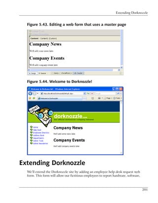 Extending Dorknozzle


  Figure 5.43. Editing a web form that uses a master page




  Figure 5.44. Welcome to Dorknozzle!




Extending Dorknozzle
  We’ll extend the Dorknozzle site by adding an employee help desk request web
  form. This form will allow our fictitious employees to report hardware, software,



                                                                                      201
 