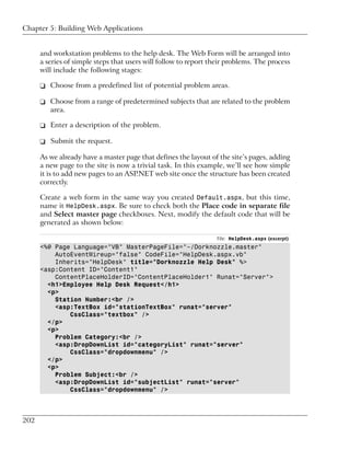 Chapter 5: Building Web Applications


      and workstation problems to the help desk. The Web Form will be arranged into
      a series of simple steps that users will follow to report their problems. The process
      will include the following stages:

      ❑ Choose from a predefined list of potential problem areas.

      ❑ Choose from a range of predetermined subjects that are related to the problem
        area.

      ❑ Enter a description of the problem.

      ❑ Submit the request.

      As we already have a master page that defines the layout of the site’s pages, adding
      a new page to the site is now a trivial task. In this example, we’ll see how simple
      it is to add new pages to an ASP.NET web site once the structure has been created
      correctly.

      Create a web form in the same way you created Default.aspx, but this time,
      name it HelpDesk.aspx. Be sure to check both the Place code in separate file
      and Select master page checkboxes. Next, modify the default code that will be
      generated as shown below:

                                                                  File: HelpDesk.aspx (excerpt)
      <%@ Page Language="VB" MasterPageFile="~/Dorknozzle.master"
          AutoEventWireup="false" CodeFile="HelpDesk.aspx.vb"
          Inherits="HelpDesk" title="Dorknozzle Help Desk" %>
      <asp:Content ID="Content1"
          ContentPlaceHolderID="ContentPlaceHolder1" Runat="Server">
        <h1>Employee Help Desk Request</h1>
        <p>
          Station Number:<br />
          <asp:TextBox id="stationTextBox" runat="server"
              CssClass="textbox" />
        </p>
        <p>
          Problem Category:<br />
          <asp:DropDownList id="categoryList" runat="server"
              CssClass="dropdownmenu" />
        </p>
        <p>
          Problem Subject:<br />
          <asp:DropDownList id="subjectList" runat="server"
              CssClass="dropdownmenu" />



202
 